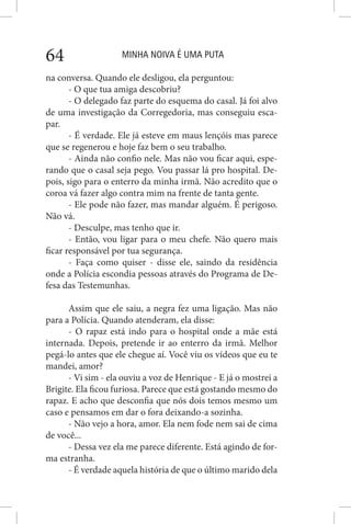 MINHA NOIVA É UMA PUTA64
na conversa. Quando ele desligou, ela perguntou:
- O que tua amiga descobriu?
- O delegado faz parte do esquema do casal. Já foi alvo
de uma investigação da Corregedoria, mas conseguiu esca-
par.
- É verdade. Ele já esteve em maus lençóis mas parece
que se regenerou e hoje faz bem o seu trabalho.
- Ainda não confio nele. Mas não vou ficar aqui, espe-
rando que o casal seja pego. Vou passar lá pro hospital. De-
pois, sigo para o enterro da minha irmã. Não acredito que o
coroa vá fazer algo contra mim na frente de tanta gente.
- Ele pode não fazer, mas mandar alguém. É perigoso.
Não vá.
- Desculpe, mas tenho que ir.
- Então, vou ligar para o meu chefe. Não quero mais
ficar responsável por tua segurança.
- Faça como quiser - disse ele, saindo da residência
onde a Polícia escondia pessoas através do Programa de De-
fesa das Testemunhas.
Assim que ele saiu, a negra fez uma ligação. Mas não
para a Polícia. Quando atenderam, ela disse:
- O rapaz está indo para o hospital onde a mãe está
internada. Depois, pretende ir ao enterro da irmã. Melhor
pegá-lo antes que ele chegue aí. Você viu os vídeos que eu te
mandei, amor?
- Vi sim - ela ouviu a voz de Henrique - E já o mostrei a
Brigite. Ela ficou furiosa. Parece que está gostando mesmo do
rapaz. E acho que desconfia que nós dois temos mesmo um
caso e pensamos em dar o fora deixando-a sozinha.
- Não vejo a hora, amor. Ela nem fode nem sai de cima
de você...
- Dessa vez ela me parece diferente. Está agindo de for-
ma estranha.
- É verdade aquela história de que o último marido dela
 