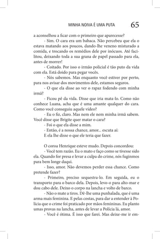 MINHA NOIVA É UMA PUTA 65
a aconselhou a ficar com o primeiro que aparecesse?
- Sim. O cara era um babaca. Não percebeu que ela o
estava matando aos poucos, dando-lhe veneno misturado a
comida, e trocando os remédios dele por inócuos. Até faci-
litou, deixando toda a sua grana de papel passado para ela,
antes de morrer!
- Coitado. Por isso o irmão policial é tão puto da vida
com ela. Está doido para pegar vocês.
- Nós sabemos. Mas enquanto você estiver por perto,
para nos avisar dos movimentos dele, estamos seguros.
- O que ela disse ao ver o rapaz fodendo com minha
irmã?
- Ficou pê da vida. Disse que iria mata-lo. Como não
conhece Luana, acha que é uma amante qualquer do cara.
Como você conseguiu aquele vídeo?
- Eu o fiz, claro. Mas nem ele nem minha irmã sabem.
Você disse que Brigite quer matar o cara?
- Foi o que ela disse a mim.
- Então, é a nossa chance, amor... escuta aí:
E ela lhe disse o que ele teria que fazer.
O coroa Henrique esteve mudo. Depois concordou:
- Você tem razão. Eu o mato e faço como se tivesse sido
ela. Quando for presa e levar a culpa do crime, nós fuginmos
para bem longe daqui.
- Isso, amor. Não devemos perder essa chance. Como
pretende fazer?
- Primeiro, preciso sequestra-lo. Em seguida, eu o
transporto para o barco dela. Depois, levo-o para alto-mar e
dou cabo dele. Deixo o corpo na lancha e volto de barco.
- Não o mate a tiros. Dê-lhe uma punhalada, que é uma
arma mais feminina. E pelas costas, para dar a entender à Po-
lícia que o crime foi praticado por mãos femininas. Eu planto
umas provas na lancha, antes de levar a Polícia lá, amor.
- Você é ótima. É isso que farei. Mas deixe-me ir em-
 