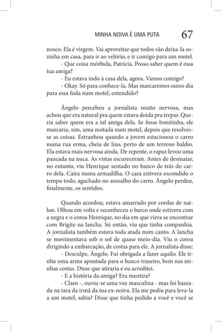 MINHA NOIVA É UMA PUTA 67
nosco. Ela é virgem. Vai aproveitar que todos vão deixa-la so-
zinha em casa, para ir ao velório, e ir comigo para um motel.
- Que coisa mórbida, Patrícia. Posso saber quem é essa
tua amiga?
- Eu estava indo à casa dela, agora. Vamos comigo?
- Okay. Só para conhece-la. Mas marcaremos outro dia
para essa foda num motel, entendido?
Ângelo percebeu a jornalista muito nervosa, mas
achou que era natural pra quem estava doida pra trepar. Que-
ria saber quem era a tal amiga dela. Se fosse bonitinha, ele
marcaria, sim, uma noitada num motel, depois que resolves-
se as coisas. Estranhou quando a jovem estacionou o carro
numa rua erma, cheia de lixo, perto de um terreno baldio.
Ela estava mais nervosa ainda. De repente, o rapaz levou uma
pancada na nuca. As vistas escureceram. Antes de desmaiar,
no entanto, viu Henrique sentado no banco de trás do car-
ro dela. Caíra numa armadilha. O cara estivera escondido o
tempo todo, agachado no assoalho do carro. Ângelo perdeu,
finalmente, os sentidos.
Quando acordou, estava amarrado por cordas de nai-
lon. Olhou em volta e reconheceu o barco onde estivera com
a negra e o coroa Henrique, no dia em que viera se encontrar
com Brigite na lancha. Só então, viu que tinha companhia.
A jornalista também estava toda atada num canto. A lancha
se movimentava sob o sol de quase meio-dia. Viu o coroa
dirigindo a embarcação, de costas para ele. A jornalista disse:
- Desculpe, Ângelo. Fui obrigada a fazer aquilo. Ele ti-
nha uma arma apontada para o banco traseiro, bem nas mi-
nhas costas. Disse que atiraria e eu acreditei.
- E a história da amiga? Era mentira?
- Claro -, ouviu-se uma voz masculina - mas foi basea-
da na tara da irmã da tua ex-noiva. Ela me pediu para leva-la
a um motel, sabia? Disse que tinha pedido a você e você se
 