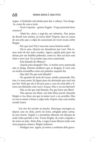 MINHA NOIVA É UMA PUTA68
negou. A bichinha está doida para dar o cabaço. Vou droga-
-la, como fiz com a irmã.
- Você é nojento. - gritou Ângelo - O que pretende fazer
conosco?
- Matá-los, claro, e jogá-los aos tubarões. Nas praias
do Recife tem muitos, já ouviu falar? Depois, faço as coisas
de um jeito que a culpa do assassinato de vocês recaia sobre
Brigite.
- Por que isso? Ela é inocente nessa história toda?
- Ela te ama. Queria me abandonar por você. Nós te-
mos mais de dez anos casados. Agora, aquela puta quer me
deixar por um fedelho pobretão, como tu. Mas vai ficar sem
mim e sem você. Eu já tenho uma nova namorada.
- Está falando de Mônica?
- Aquela puta drogada? Não. A minha nova namorada
não se droga. Detesto mulheres que se drogam. E você caiu
na minha armadilha como um patinho, naquele dia.
- Que dia? Do que está falando?
- De quando foi atrás de Luara, minha namorada. Ela,
sim, é o meu amor. Eu liguei para ela alertando que você iria
pro bar. Pedi que ela te levasse para a casa da irmã dela e fi-
zesse um filminho com você e Luana. Não o viu na Internet?
- Não sei do que está falando. Pra que fazer um filme?
- Não apenas um filme: um belo filme pornô. Quando
Brigite o viu, disse-me que ia matar você, e eu acredito. Mas
eu vou te matar e botar a culpa nela. Depois, fujo com minha
amada Luara.
Um tiro foi ouvido na lancha. Henrique envergou-se,
depois caiu no chão, perto do leme, atingido pelas costas.
Já caiu morto. Ângelo e a jornalista olharam em direção de
onde tinha partido o tiro. Viram Brigite, de rosto crispado e
de arma na mão. Atrás dela, a negra Luara filmava tudo com
uma pequena câmera. Brigite ordenou:
- Desligue isso. Agora, já temos a confissão dele grava-
 