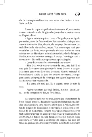 MINHA NOIVA É UMA PUTA 69
da, de como pretendia matar meu amor e incriminar a mim.
Solte os dois.
Luara fez o que ela pediu imediatamente. O jovem esta-
va sem entender nada. Brigite o beijou na boca, ardentemen-
te. Depois, disse:
- Agora, estamos quites, Luara. Obrigada por ter ligado
para mim, antes de fazer o vídeo. Pena que descobri que meu
amor é traiçoeiro. Mas, depois, ele me paga. No entanto, teu
trabalho ainda não acabou, negra. Vou querer que você gra-
ve minha confissão, onde pretendo declarar todos os meus
crimes e os de Henrique, além da cumplicidade do delegado.
Porém, não pretendo me entregar à Justiça. Vou fugir com o
meu amor - disse olhando apaixonada para Ângelo.
- Quer dizer que sabia que eu tinha te traído?
- Sim. Mas você estava carente de sexo, não foi? E eu
não quis fazer amor contigo naquela noite. Mereci a traição.
Mas nem pense em fazer isso de novo. Vamos embora? O
bote afixado á lancha dá para nós quatro. Você rema. Mas jo-
gue a arma que peguei de Henrique em algum lugar no mar.
Ela não pode ser encontrada.
- É a arma do meu pai. Eu a peguei, antes de sair de
casa.
- Agora é que tem que jogá-la fora, mesmo - disse Lua-
ra. - Pode comprometê-los, se for achada.
Ele jogou o revólver no mar, assim que se afastaram de
bote. Foram embora, deixando o cadáver de Hentique na lan-
cha. Luara contaria uma história crível para a Polícia, inocen-
tando Brigite do assassinato e entregando a fita com a con-
fissão do ex-namorado. Fingira estar apaixonada pelo coroa
traficante para pegá-lo, como prometera ao policial cunhado
de Brigite. Só depois que ela desaparecesse no mundo é que
entregaria o vídeo com a confissão de Brigite. Fez isso em
troca da grana que a morena prometeu a ela: todo o dinheiro
 
