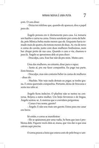 MINHA NOIVA É UMA PUTA 7
çom. O cara disse:
- Deixa teu telefone que, quando ele aparecer, dou o papel
para ele.
Ângelo pensou em ir diretamente para casa. Lá, tomaria
um banho e cairia na cama. Estava sonolento por conta da bebi-
da, pois Mônica bebia muito menos que ele. Enquanto havia to-
mado mais de quatro, ela tomou menos de duas. Aí, viu de novo
o coroa do carrão, junto com duas mulheres lindíssimas, num
bar chique perto de sua casa. Quando o cara o viu, chamou-o
para lá. Ângelo se aproximou dele só para dizer:
- Desculpa, cara. Esse bar não dá pra mim. Muito caro.
Uma das mulheres, no entanto, disse para o rapaz:
- Senta aí, pra me fazer companhia. Eu pago tua parte.
Zero bronca.
- Desculpe, mas não costumo beber às custas de mulheres
- disse ele.
- Machão. Não vejo nada demais eu pagar, se tenho gra-
na. E estou querendo companhia. Portanto, deixa de frescuras e
senta teu rabo aí.
Ângelo ficou indeciso. O playboy não se meteu na con-
versa. Beijava a outra mulher. Um beijo fervoroso e de língua.
Ângelo sentou-se. A morena que o convidara perguntou:
- Como é teu nome, garoto?
- Ângelo. E não sou mais um garoto. Estou para me casar
em breve.
Só então, o coroa se manifestou:
- Ele se apaixonou por uma vadia. Se bem que isso é pro-
blema dele. Fiquem vocês dois aí, mana, que vou dar o que essa
catraia aqui precisa.
O coroa puxou a loira que estava com ele pelo braço e am-
 
