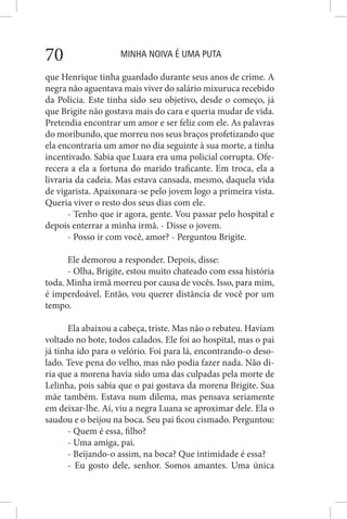 MINHA NOIVA É UMA PUTA70
que Henrique tinha guardado durante seus anos de crime. A
negra não aguentava mais viver do salário mixuruca recebido
da Polícia. Este tinha sido seu objetivo, desde o começo, já
que Brigite não gostava mais do cara e queria mudar de vida.
Pretendia encontrar um amor e ser feliz com ele. As palavras
do moribundo, que morreu nos seus braços profetizando que
ela encontraria um amor no dia seguinte à sua morte, a tinha
incentivado. Sabia que Luara era uma policial corrupta. Ofe-
recera a ela a fortuna do marido traficante. Em troca, ela a
livraria da cadeia. Mas estava cansada, mesmo, daquela vida
de vigarista. Apaixonara-se pelo jovem logo a primeira vista.
Queria viver o resto dos seus dias com ele.
- Tenho que ir agora, gente. Vou passar pelo hospital e
depois enterrar a minha irmã. - Disse o jovem.
- Posso ir com você, amor? - Perguntou Brigite.
Ele demorou a responder. Depois, disse:
- Olha, Brigite, estou muito chateado com essa história
toda. Minha irmã morreu por causa de vocês. Isso, para mim,
é imperdoável. Então, vou querer distãncia de você por um
tempo.
Ela abaixou a cabeça, triste. Mas não o rebateu. Haviam
voltado no bote, todos calados. Ele foi ao hospital, mas o pai
já tinha ido para o velório. Foi para lá, encontrando-o deso-
lado. Teve pena do velho, mas não podia fazer nada. Não di-
ria que a morena havia sido uma das culpadas pela morte de
Lelinha, pois sabia que o pai gostava da morena Brigite. Sua
mãe também. Estava num dilema, mas pensava seriamente
em deixar-lhe. Aí, viu a negra Luana se aproximar dele. Ela o
saudou e o beijou na boca. Seu pai ficou cismado. Perguntou:
- Quem é essa, filho?
- Uma amiga, pai.
- Beijando-o assim, na boca? Que intimidade é essa?
- Eu gosto dele, senhor. Somos amantes. Uma única
 