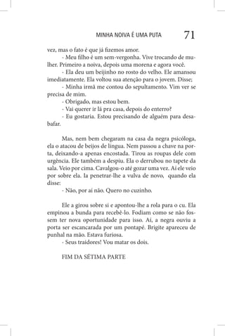 MINHA NOIVA É UMA PUTA 71
vez, mas o fato é que já fizemos amor.
- Meu filho é um sem-vergonha. Vive trocando de mu-
lher. Primeiro a noiva, depois uma morena e agora você.
- Ela deu um beijinho no rosto do velho. Ele amansou
imediatamente. Ela voltou sua atenção para o jovem. Disse;
- Minha irmã me contou do sepultamento. Vim ver se
precisa de mim.
- Obrigado, mas estou bem.
- Vai querer ir lá pra casa, depois do enterro?
- Eu gostaria. Estou precisando de alguém para desa-
bafar.
Mas, nem bem chegaram na casa da negra psicóloga,
ela o atacou de beijos de língua. Nem passou a chave na por-
ta, deixando-a apenas encostada. Tirou as roupas dele com
urgência. Ele também a despiu. Ela o derrubou no tapete da
sala. Veio por cima. Cavalgou-o até gozar uma vez. Aí ele veio
por sobre ela. Ia penetrar-lhe a vulva de novo, quando ela
disse:
- Não, por aí não. Quero no cuzinho.
Ele a girou sobre si e apontou-lhe a rola para o cu. Ela
empinou a bunda para recebê-lo. Fodiam como se não fos-
sem ter nova oportunidade para isso. Aí, a negra ouviu a
porta ser escancarada por um pontapé. Brigite apareceu de
punhal na mão. Estava furiosa.
- Seus traidores! Vou matar os dois.
FIM DA SÉTIMA PARTE
 