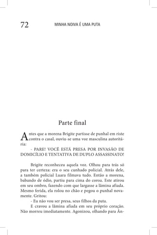 MINHA NOIVA É UMA PUTA72
Parte final
Antes que a morena Brigite partisse de punhal em riste
contra o casal, ouviu-se uma voz masculina autoritá-
ria:
- PARE! VOCÊ ESTÁ PRESA POR INVASÃO DE
DOMICÍLIO E TENTATIVA DE DUPLO ASSASSINATO!
Brigite reconheceu aquela voz. Olhou para trás só
para ter certeza: era o seu cunhado policial. Atrás dele,
a também policial Luara filmava tudo. Então a morena,
babando de ódio, partiu para cima do coroa. Este atirou
em seu ombro, fazendo com que largasse a lâmina afiada.
Mesmo ferida, ela rolou no chão e pegou o punhal nova-
mente. Gritou:
- Eu não vou ser presa, seus filhos da puta.
E cravou a lâmina afiada em seu próprio coração.
Não morreu imediatamente. Agonizou, olhando para Ân-
 
