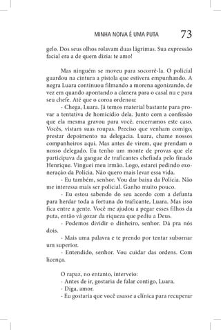 MINHA NOIVA É UMA PUTA 73
gelo. Dos seus olhos rolavam duas lágrimas. Sua expressão
facial era a de quem dizia: te amo!
Mas ninguém se moveu para socorrê-la. O policial
guardou na cintura a pistola que estivera empunhando. A
negra Luara continuou filmando a morena agonizando, de
vez em quando apontando a câmera para o casal nu e para
seu chefe. Até que o coroa ordenou:
- Chega, Luara. Já temos material bastante para pro-
var a tentativa de homicídio dela. Junto com a confissão
que ela mesma gravou para você, encerramos este caso.
Vocês, vistam suas roupas. Preciso que venham comigo,
prestar depoimento na delegacia. Luara, chame nossos
companheiros aqui. Mas antes de virem, que prendam o
nosso delegado. Eu tenho um monte de provas que ele
participava da gangue de traficantes chefiada pelo finado
Henrique. Vinguei meu irmão. Logo, estarei pedindo exo-
neração da Polícia. Não quero mais levar essa vida.
- Eu também, senhor. Vou dar baixa da Polícia. Não
me interessa mais ser policial. Ganho muito pouco.
- Eu estou sabendo do seu acordo com a defunta
para herdar toda a fortuna do traficante, Luara. Mas isso
fica entre a gente. Você me ajudou a pegar esses filhos da
puta, então vá gozar da riqueza que pediu a Deus.
- Podemos dividir o dinheiro, senhor. Dá pra nós
dois.
- Mais uma palavra e te prendo por tentar subornar
um superior.
- Entendido, senhor. Vou cuidar das ordens. Com
licença.
O rapaz, no entanto, interveio:
- Antes de ir, gostaria de falar contigo, Luara.
- Diga, amor.
- Eu gostaria que você usasse a clínica para recuperar
 