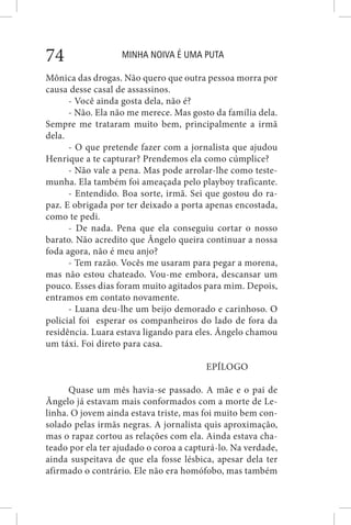MINHA NOIVA É UMA PUTA74
Mônica das drogas. Não quero que outra pessoa morra por
causa desse casal de assassinos.
- Você ainda gosta dela, não é?
- Não. Ela não me merece. Mas gosto da família dela.
Sempre me trataram muito bem, principalmente a irmã
dela.
- O que pretende fazer com a jornalista que ajudou
Henrique a te capturar? Prendemos ela como cúmplice?
- Não vale a pena. Mas pode arrolar-lhe como teste-
munha. Ela também foi ameaçada pelo playboy traficante.
- Entendido. Boa sorte, irmã. Sei que gostou do ra-
paz. E obrigada por ter deixado a porta apenas encostada,
como te pedi.
- De nada. Pena que ela conseguiu cortar o nosso
barato. Não acredito que Ângelo queira continuar a nossa
foda agora, não é meu anjo?
- Tem razão. Vocês me usaram para pegar a morena,
mas não estou chateado. Vou-me embora, descansar um
pouco. Esses dias foram muito agitados para mim. Depois,
entramos em contato novamente.
- Luana deu-lhe um beijo demorado e carinhoso. O
policial foi esperar os companheiros do lado de fora da
residência. Luara estava ligando para eles. Ângelo chamou
um táxi. Foi direto para casa.
EPÍLOGO
Quase um mês havia-se passado. A mãe e o pai de
Ângelo já estavam mais conformados com a morte de Le-
linha. O jovem ainda estava triste, mas foi muito bem con-
solado pelas irmãs negras. A jornalista quis aproximação,
mas o rapaz cortou as relações com ela. Ainda estava cha-
teado por ela ter ajudado o coroa a capturá-lo. Na verdade,
ainda suspeitava de que ela fosse lésbica, apesar dela ter
afirmado o contrário. Ele não era homófobo, mas também
 