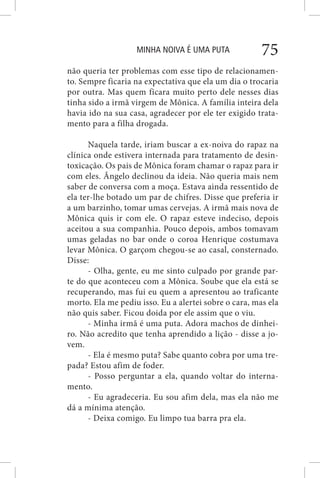 MINHA NOIVA É UMA PUTA 75
não queria ter problemas com esse tipo de relacionamen-
to. Sempre ficaria na expectativa que ela um dia o trocaria
por outra. Mas quem ficara muito perto dele nesses dias
tinha sido a irmã virgem de Mônica. A família inteira dela
havia ido na sua casa, agradecer por ele ter exigido trata-
mento para a filha drogada.
Naquela tarde, iriam buscar a ex-noiva do rapaz na
clínica onde estivera internada para tratamento de desin-
toxicação. Os pais de Mônica foram chamar o rapaz para ir
com eles. Ângelo declinou da ideia. Não queria mais nem
saber de conversa com a moça. Estava ainda ressentido de
ela ter-lhe botado um par de chifres. Disse que preferia ir
a um barzinho, tomar umas cervejas. A irmã mais nova de
Mônica quis ir com ele. O rapaz esteve indeciso, depois
aceitou a sua companhia. Pouco depois, ambos tomavam
umas geladas no bar onde o coroa Henrique costumava
levar Mônica. O garçom chegou-se ao casal, consternado.
Disse:
- Olha, gente, eu me sinto culpado por grande par-
te do que aconteceu com a Mônica. Soube que ela está se
recuperando, mas fui eu quem a apresentou ao traficante
morto. Ela me pediu isso. Eu a alertei sobre o cara, mas ela
não quis saber. Ficou doida por ele assim que o viu.
- Minha irmã é uma puta. Adora machos de dinhei-
ro. Não acredito que tenha aprendido a lição - disse a jo-
vem.
- Ela é mesmo puta? Sabe quanto cobra por uma tre-
pada? Estou afim de foder.
- Posso perguntar a ela, quando voltar do interna-
mento.
- Eu agradeceria. Eu sou afim dela, mas ela não me
dá a mínima atenção.
- Deixa comigo. Eu limpo tua barra pra ela.
 