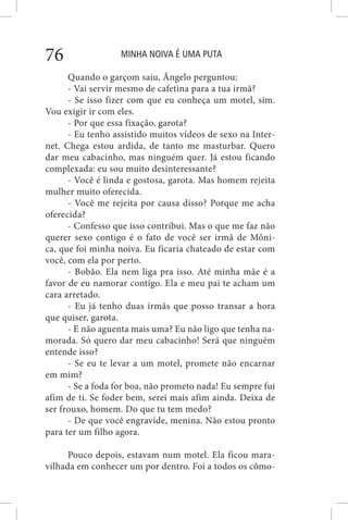 MINHA NOIVA É UMA PUTA76
Quando o garçom saiu, Ângelo perguntou:
- Vai servir mesmo de cafetina para a tua irmã?
- Se isso fizer com que eu conheça um motel, sim.
Vou exigir ir com eles.
- Por que essa fixação, garota?
- Eu tenho assistido muitos vídeos de sexo na Inter-
net. Chega estou ardida, de tanto me masturbar. Quero
dar meu cabacinho, mas ninguém quer. Já estou ficando
complexada: eu sou muito desinteressante?
- Você é linda e gostosa, garota. Mas homem rejeita
mulher muito oferecida.
- Você me rejeita por causa disso? Porque me acha
oferecida?
- Confesso que isso contribui. Mas o que me faz não
querer sexo contigo é o fato de você ser irmã de Môni-
ca, que foi minha noiva. Eu ficaria chateado de estar com
você, com ela por perto.
- Bobão. Ela nem liga pra isso. Até minha mãe é a
favor de eu namorar contigo. Ela e meu pai te acham um
cara arretado.
- Eu já tenho duas irmãs que posso transar a hora
que quiser, garota.
- E não aguenta mais uma? Eu não ligo que tenha na-
morada. Só quero dar meu cabacinho! Será que ninguém
entende isso?
- Se eu te levar a um motel, promete não encarnar
em mim?
- Se a foda for boa, não prometo nada! Eu sempre fui
afim de ti. Se foder bem, serei mais afim ainda. Deixa de
ser frouxo, homem. Do que tu tem medo?
- De que você engravide, menina. Não estou pronto
para ter um filho agora.
Pouco depois, estavam num motel. Ela ficou mara-
vilhada em conhecer um por dentro. Foi a todos os cômo-
 