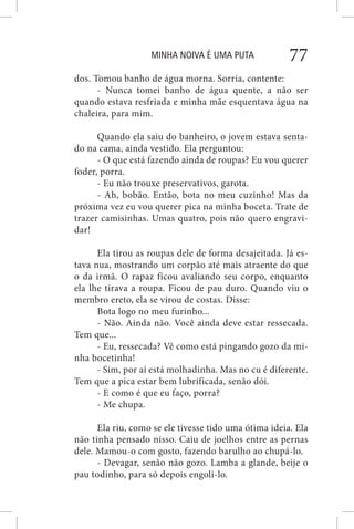 MINHA NOIVA É UMA PUTA 77
dos. Tomou banho de água morna. Sorria, contente:
- Nunca tomei banho de água quente, a não ser
quando estava resfriada e minha mãe esquentava água na
chaleira, para mim.
Quando ela saiu do banheiro, o jovem estava senta-
do na cama, ainda vestido. Ela perguntou:
- O que está fazendo ainda de roupas? Eu vou querer
foder, porra.
- Eu não trouxe preservativos, garota.
- Ah, bobão. Então, bota no meu cuzinho! Mas da
próxima vez eu vou querer pica na minha boceta. Trate de
trazer camisinhas. Umas quatro, pois não quero engravi-
dar!
Ela tirou as roupas dele de forma desajeitada. Já es-
tava nua, mostrando um corpão até mais atraente do que
o da irmã. O rapaz ficou avaliando seu corpo, enquanto
ela lhe tirava a roupa. Ficou de pau duro. Quando viu o
membro ereto, ela se virou de costas. Disse:
Bota logo no meu furinho...
- Não. Ainda não. Você ainda deve estar ressecada.
Tem que...
- Eu, ressecada? Vê como está pingando gozo da mi-
nha bocetinha!
- Sim, por aí está molhadinha. Mas no cu é diferente.
Tem que a pica estar bem lubrificada, senão dói.
- E como é que eu faço, porra?
- Me chupa.
Ela riu, como se ele tivesse tido uma ótima ideia. Ela
não tinha pensado nisso. Caiu de joelhos entre as pernas
dele. Mamou-o com gosto, fazendo barulho ao chupá-lo.
- Devagar, senão não gozo. Lamba a glande, beije o
pau todinho, para só depois engoli-lo.
 