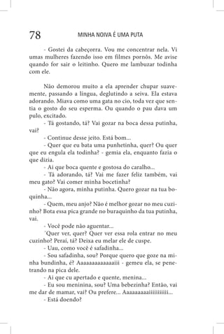 MINHA NOIVA É UMA PUTA78
- Gostei da cabeçorra. Vou me concentrar nela. Vi
umas mulheres fazendo isso em filmes pornôs. Me avise
quando for sair o leitinho. Quero me lambuzar todinha
com ele.
Não demorou muito a ela aprender chupar suave-
mente, passando a língua, deglutindo a seiva. Ela estava
adorando. Miava como uma gata no cio, toda vez que sen-
tia o gosto do seu esperma. Ou quando o pau dava um
pulo, excitado.
- Tá gostando, tá? Vai gozar na boca dessa putinha,
vai?
- Continue desse jeito. Está bom...
- Quer que eu bata uma punhetinha, quer? Ou quer
que eu engula ela todinha? - gemia ela, enquanto fazia o
que dizia.
- Ai que boca quente e gostosa do caralho...
- Tá adorando, tá? Vai me fazer feliz também, vai
meu gato? Vai comer minha bocetinha?
- Não agora, minha putinha. Quero gozar na tua bo-
quinha...
- Quem, meu anjo? Não é melhor gozar no meu cuzi-
nho? Bota essa pica grande no buraquinho da tua putinha,
vai.
- Você pode não aguentar...
´Quer ver, quer? Quer ver essa rola entrar no meu
cuzinho? Peraí, tá? Deixa eu melar ele de cuspe.
- Uau, como você é safadinha...
- Sou safadinha, sou? Porque quero que goze na mi-
nha bundinha, é? Aaaaaaaaaaaaaiii - gemeu ela, se pene-
trando na pica dele.
- Ai que cu apertado e quente, menina...
- Eu sou meninina, sou? Uma bebezinha? Então, vai
me dar de mamar, vai? Ou prefere... Aaaaaaaaaiiiiiiiiiii...
- Está doendo?
 