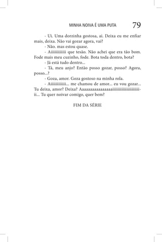 MINHA NOIVA É UMA PUTA 79
- Ui. Uma dorzinha gostosa, ai. Deixa eu me enfiar
mais, deixa. Não vai gozar agora, vai?
- Não. mas estou quase.
- Aiiiiiiiiiiii que tesão. Não achei que era tão bom.
Fode mais meu cuzinho, fode. Bota toda dentro, bota?
- Já está tudo dentro...
- Tá, meu anjo? Então posso gozar, posso? Agora,
posso...?
- Goza, amor. Goza gostoso na minha rola.
- Aiiiiiiiiiiii... me chamou de amor... eu vou gozar...
Tu deixa, amor? Deixa? Aaaaaaaaaaaaaaaaiiiiiiiiiiiiiiiiiiiii-
ii... Tu quer noivar comigo, quer bem?
FIM DA SÉRIE
 