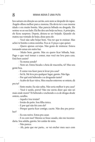 MINHA NOIVA É UMA PUTA8
bos saíram em direção ao carrão, sem nem se despedir do rapaz.
Ângelo olhou melhor para a morena. Ela devia ter a sua mesma
idade e era muito bonita. Mas parecia bêbada ou drogada. Ele
sentou-se ao seu lado. Ela lhe deu um beijo na boca. A princípio,
ele ficou surpreso. Depois, deixou-se ser beijado. Quando ela
matou sua vontade de beijo, disse para ele:
- Você não sabe beijar bem. Vou ter que te ensinar. Mas
achei-te bonito e estou sozinha. Fica aí. E peça o que quiser.
- Quero apenas cervejas. Não gosto de misturar. Estava
tomando umas em outro bar.
- Muito bem, garoto. Mas eu quero ficar bêbada, hoje.
Pago o que você tomar e comer, mas você me leva para casa.
Está bem assim?
- Tu moras aonde?
- Nem sei. Estou bicada e cheia de maconha, tá? Mas sou
gente boa.
- E como vou fazer para te levar pra casa?
- Sei lá. Me leva pra qualquer lugar, garoto. Não ligo.
- Por quê está bebendo e se drogando tanto?
- Acabo de ficar viúva. Meu macho enterrou-se ontem, dá
pra tu?
- Sinto muito. Eu não sabia. Não seria melhor ir pra casa?
- Você é surdo, porra? Não me ouviu dizer que não sei
mais onde moro? Tô bebendo e enchendo o cu de drogas desde
ontem, caralho.
- Aquele é teu irmão?
- Irmão do peito. Sou filha única.
- E por quê não foi com ele?
- Porque queria ficar contigo, cacete. Não deu pra perce-
ber?
- Eu sou noivo. Estou pra casar.
- E eu com isso? Mesmo se fosse casado, não me incomo-
daria. Sou adulta, garoto. Sei cuidar de mim.
- Não parece.
- Ah, puta que me pariu... se vai encher meu saco com
 