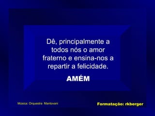 Dê, principalmente a todos nós o amor fraterno e ensina-nos a repartir a felicidade. AMÉM Música: Orquestra  Mantovani Formatação: rkberger 