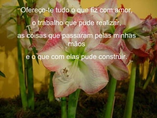 Ofereço-te tudo o que fiz com amor, o trabalho que pude realizar, as coisas que passaram pelas minhas mãos e o que com elas pude construir. 