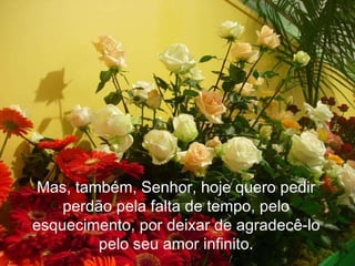 No entanto, esse mover é persistente, forte e profundo.! Mas, também, Senhor, hoje quero pedir perdão pela falta de tempo, pelo esquecimento, por deixar de agradecê-lo pelo seu amor infinito. 