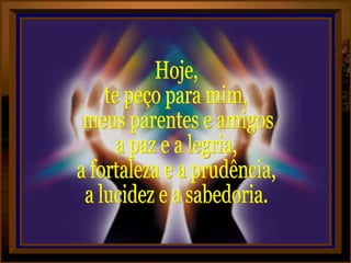 Hoje,  te peço para mim, meus parentes e amigos,  a paz e a legria, a fortaleza e a prudência, a lucidez e a sabedoria. 