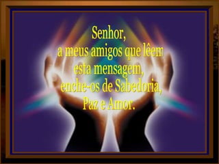 Senhor, a meus amigos que lêem esta mensagem, enche-os de Sabedoria, Paz e Amor. 