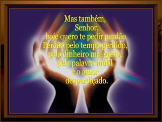 Mas também, Senhor, hoje quero te pedir perdão. Perdão pelo tempo perdido, pelo dinheiro mal gasto, pela palavra inútil e o amor desperdiçado.  