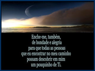 Enche-me, também, de bondade e alegria para que todas as pessoas que eu encontrar no meu caminho possam descobrir em mim um pouquinho de Ti. 