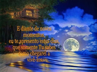 E diante de novos  momentos, eu te apresento estes dias, que somente Tu sabes como chegarei a vivê-los. 