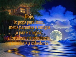 Hoje,  te peço para mim, meus parentes e amigos,  a paz e a legria, a fortaleza e a prudência, a lucidez e a sabedoria. 