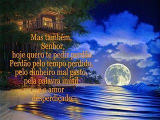 Mas também, Senhor, hoje quero te pedir perdão. Perdão pelo tempo perdido, pelo dinheiro mal gasto, pela palavra inútil e o amor desperdiçado.  