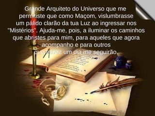 Grande Arquiteto do Universo que me  permitiste que como Maçom, vislumbrasse um pálido clarão da tua Luz ao ingressar nos "Mistérios". Ajuda-me, pois, a iluminar os caminhos que abristes para mim, para aqueles que agora acompanho e para outros que talvez um dia me seguirão.  