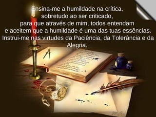 Ensina-me a humildade na crítica,  sobretudo ao ser criticado,  para que através de mim, todos entendam  e aceitem que a humildade é uma das tuas essências. Instrui-me nas virtudes da Paciência, da Tolerância e da Alegria.  