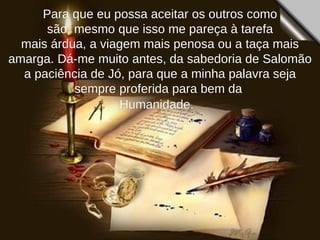 Para que eu possa aceitar os outros como são, mesmo que isso me pareça à tarefa  mais árdua, a viagem mais penosa ou a taça mais amarga. Dá-me muito antes, da sabedoria de Salomão a paciência de Jó, para que a minha palavra seja sempre proferida para bem da  Humanidade.   