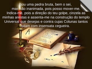 Sou uma pedra bruta, bem o sei,  mas não inanimada, pois posso mover-me. Indica-me, pois a direção do teu golpe, cinzela as minhas arestas e assenta-me na construção do templo Universal que desejas e contra cujas Colunas tantos lutam com insensata cegueira.  