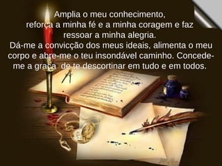 Amplia o meu conhecimento,  reforça a minha fé e a minha coragem e faz  ressoar a minha alegria.  Dá-me a convicção dos meus ideais, alimenta o meu corpo e abre-me o teu insondável caminho. Concede-me a graça  de te descortinar em tudo e em todos.  