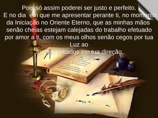 Pois só assim poderei ser justo e perfeito. E no dia  em que me apresentar perante ti, no momento da Iniciação no Oriente Eterno, que as minhas mãos  senão cheias estejam calejadas do trabalho efetuado por amor a ti, com os meus olhos senão cegos por tua Luz ao menos voltados em tua direção. 