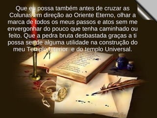Que eu possa também antes de cruzar as Colunas em direção ao Oriente Eterno, olhar a marca de todos os meus passos e atos sem me envergonhar do pouco que tenha caminhado ou feito. Que a pedra bruta desbastada graças a ti possa ser de alguma utilidade na construção do meu Templo Interior  e do templo Universal. 