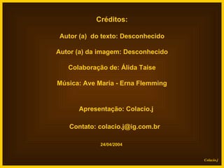 Créditos: Autor (a)  do texto: Desconhecido Autor (a) da imagem: Desconhecido Colaboração de: Álida Taise Música: Ave Maria - Erna Flemming Apresentação: Colacio.j Contato: colacio.j@ig.com.br 24/04/2004 Colacio.j 