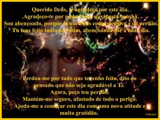 Querido Deus, te agradeço por este dia.  Agradeço-te por poder ver e ouvir esta manhã.  Sou abençoado, porque és um Deus compreensivo e de perdão.  Tu tens feito tanto por mim, abençoando-me a cada dia.   Perdoa-me por tudo que te tenho feito, dito ou pensado que não seja agradável a Ti.  Agora, peço teu perdão.  Mantém-me seguro, afastado de todo o perigo.  Ajuda-me a começar este dia com uma nova atitude e muita gratidão. Colacio.j 