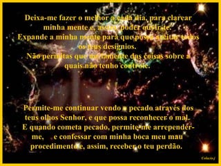  Permite-me continuar vendo o pecado através dos teus olhos Senhor, e que possa reconhecer o mal.  E quando cometa pecado, permite-me arrepender-me,  e confessar com minha boca meu mau procedimento e, assim, receber o teu perdão.    Deixa-me fazer o melhor a cada dia, para clarear minha mente e, assim, poder ouvir-te.  Expande a minha mente para que possa aceitar todos os teus desígnios.  Não permitas que me lamente das coisas sobre a quais não tenho controle. Colacio.j 
