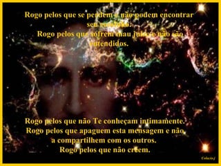 Rogo pelos que se perdem e não podem encontrar seu caminho.  Rogo pelos que sofrem mau juízo e não são entendidos.   Rogo pelos que não Te conheçam intimamente.  Rogo pelos que apaguem esta mensagem e não a compartilhem com os outros.  Rogo pelos que não crêem. Colacio.j 