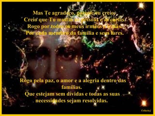 Mas Te agradeço, porque eu creio.  Creio que Tu mudas as pessoas e as coisas.  Rogo por todos os meus irmãos e irmãs.  Por cada membro da família e seus lares.    Rogo pela paz, o amor e a alegria dentro das famílias.  Que estejam sem dívidas e todas as suas necessidades sejam resolvidas. Colacio.j 