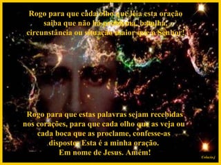 Rogo para que cada olho que leia esta oração saiba que não há problema, batalha, circunstância ou situação maior que o Senhor!   Rogo para que estas palavras sejam recebidas nos corações, para que cada olho que as veja ou cada boca que as proclame, confesse-as disposto: Esta é a minha oração.  Em nome de Jesus. Amém! Colacio.j 