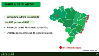 17
JANELA DE PLANTIO
UF sem semeadura
Fonte: Canva, acesso em 2022.
• Semeadura outrora estabelecida
em 6 UF, passou a 20 UF;
• Prevenção contra Phakopsora pachyrhizi;
• Embrapa contra extensão da janela de plantio.
 