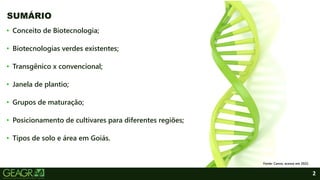 2
• Conceito de Biotecnologia;
• Biotecnologias verdes existentes;
• Transgênico x convencional;
• Janela de plantio;
• Grupos de maturação;
• Posicionamento de cultivares para diferentes regiões;
• Tipos de solo e área em Goiás.
SUMÁRIO
Fonte: Canva, acesso em 2022.
 
