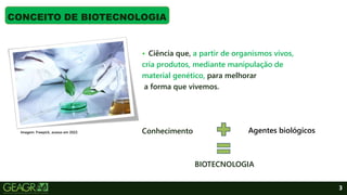 3
• Ciência que, a partir de organismos vivos,
cria produtos, mediante manipulação de
material genético, para melhorar
a forma que vivemos.
Conhecimento
BIOTECNOLOGIA
CONCEITO DE BIOTECNOLOGIA
Imagem: Freepick, acesso em 2022. Agentes biológicos
 