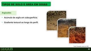 32
TIPOS DE SOLO E ÁREA EM GOIÁS
Argissolos
• Acúmulo de argila em subsuperfície;
• Gradiente textural ao longo do perfil.
Fonte: Pronasolos, acesso em 2022.
 