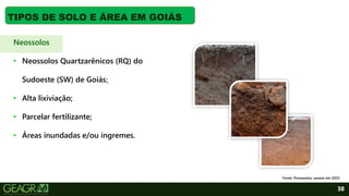 38
TIPOS DE SOLO E ÁREA EM GOIÁS
Neossolos
• Neossolos Quartzarênicos (RQ) do
Sudoeste (SW) de Goiás;
• Alta lixiviação;
• Parcelar fertilizante;
• Áreas inundadas e/ou íngremes.
Fonte: Pronasolos, acesso em 2022.
 