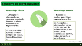 4
CONCEITO DE BIOTECNOLOGIA
Fonte: Pixabay, acesso em 2022.
Biotecnologia clássica
• Utilização de
microrganismos
vivos para a produção
de novos produtos
ou modificação
de já existentes.
Biotecnologia moderna
• Baseada nas
técnicas que utilizam
engenharia genética.
Ex.: cruzamento de
espécies, controle
biológico de pragas,
fixação biológica de
N.
Ex.: manipulação
intencional de genes,
células e tecidos de
forma controlada para
formar OGMs,
recombinação de DNA,
cultura de tecidos e
mutagêneses.
 