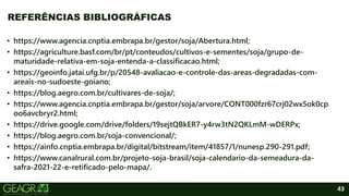 43
• https://www.agencia.cnptia.embrapa.br/gestor/soja/Abertura.html;
• https://agriculture.basf.com/br/pt/conteudos/cultivos-e-sementes/soja/grupo-de-
maturidade-relativa-em-soja-entenda-a-classificacao.html;
• https://geoinfo.jatai.ufg.br/p/20548-avaliacao-e-controle-das-areas-degradadas-com-
areais-no-sudoeste-goiano;
• https://blog.aegro.com.br/cultivares-de-soja/;
• https://www.agencia.cnptia.embrapa.br/gestor/soja/arvore/CONT000fzr67crj02wx5ok0cp
oo6avcbryr2.html;
• https://drive.google.com/drive/folders/19sejtQBkER7-y4rw3tN2QKLmM-wDERPx;
• https://blog.aegro.com.br/soja-convencional/;
• https://ainfo.cnptia.embrapa.br/digital/bitstream/item/41857/1/nunesp.290-291.pdf;
• https://www.canalrural.com.br/projeto-soja-brasil/soja-calendario-da-semeadura-da-
safra-2021-22-e-retificado-pelo-mapa/.
REFERÊNCIAS BIBLIOGRÁFICAS
 