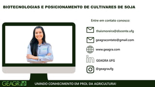 Entre em contato conosco:
www.geagra.com
geagracontato@gmail.com
GEAGRA UFG
@geagraufg
UNINDO CONHECIMENTO EM PROL DA AGRICULTURA!
BIOTECNOLOGIAS E POSICIONAMENTO DE CULTIVARES DE SOJA
thaismoreira@discente.ufg
 