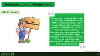 6
TRANSGÊNICO X CONVENCIONAL
Eu planto soja convencional, porque
ela tem um valor agregado de R$
17,00 acima da transgênica como
prêmio. Mas quando eu comecei a
plantar a convencional eu costumo
dizer que eu era romântico,
imaginava que estaria produzindo um
alimento mais saudável e para
consumo brasileiro, mas, ao ver que
ela é exportada para países
desenvolvidos, hoje eu planto apenas
pela questão financeira.
Fala de produtor
Fonte: Canva, acesso em 2022.
 