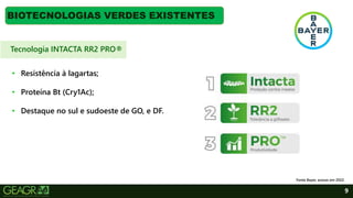 9
BIOTECNOLOGIAS VERDES EXISTENTES
• Resistência à lagartas;
• Proteína Bt (Cry1Ac);
• Destaque no sul e sudoeste de GO, e DF.
Fonte Bayer, acesso em 2022.
Tecnologia INTACTA RR2 PRO®
 